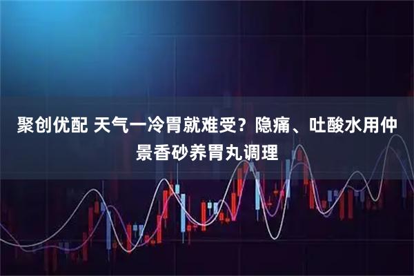 聚创优配 天气一冷胃就难受?隐痛、吐酸水用仲景香砂养胃丸调理