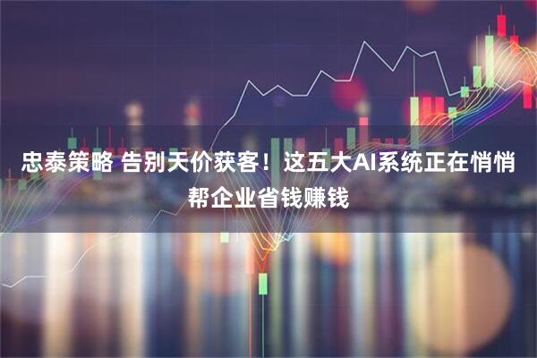 忠泰策略 告别天价获客!这五大AI系统正在悄悄帮企业省钱赚钱