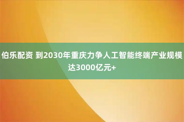 伯乐配资 到2030年重庆力争人工智能终端产业规模达3000亿元+