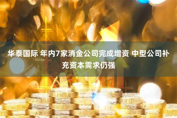 华泰国际 年内7家消金公司完成增资 中型公司补充资本需求仍强