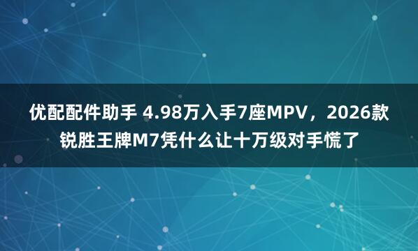 优配配件助手 4.98万入手7座MPV，2026款锐胜王牌M7凭什么让十万级对手慌了