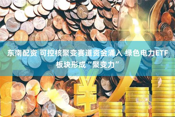 东南配资 可控核聚变赛道资金涌入 绿色电力ETF板块形成“聚变力”
