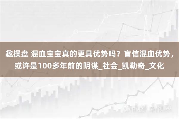 趣操盘 混血宝宝真的更具优势吗?盲信混血优势,或许是100多年前的阴谋_社会_凯勒奇_文化
