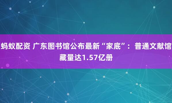 蚂蚁配资 广东图书馆公布最新“家底”：普通文献馆藏量达1.57亿册