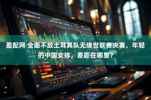 盈配网 全面不敌土耳其队无缘世联赛决赛，年轻的中国女排，差距在哪里？