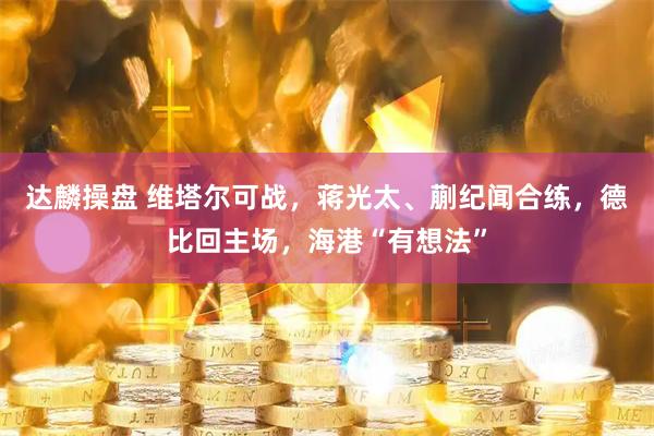 达麟操盘 维塔尔可战，蒋光太、蒯纪闻合练，德比回主场，海港“有想法”