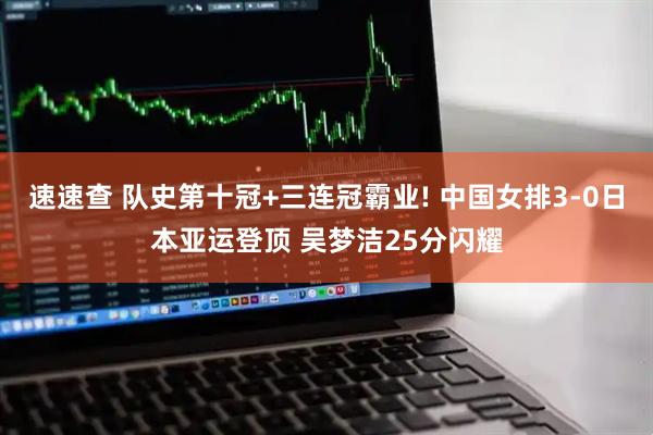 速速查 队史第十冠+三连冠霸业! 中国女排3-0日本亚运登顶 吴梦洁25分闪耀